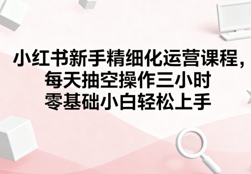 小红书新手精细化运营课程，每天抽空操作三小时，零基础小白轻松上手-日入300副业网