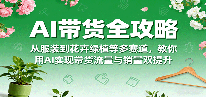AI带货全攻略，从服装到花卉绿植等多赛道，教你用AI实现带货流量与销量双提升-日入300副业网
