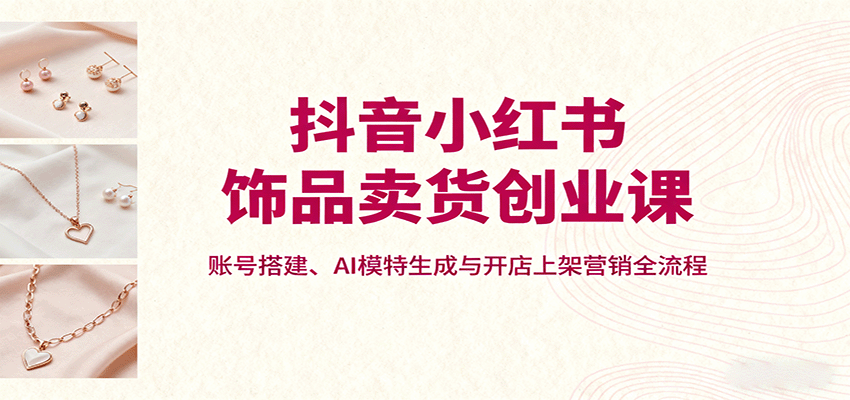 抖音小红书饰品卖货创业课，账号搭建、AI模特生成与开店上架营销全流程-日入300副业网