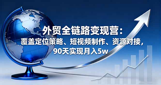 外贸全链路变现营：覆盖定位策略、短视频制作、资源对接，90天实现月入5w-日入300副业网